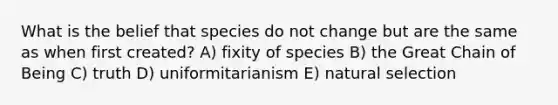 What is the belief that species do not change but are the same as when first created? A) fixity of species B) the Great Chain of Being C) truth D) uniformitarianism E) natural selection