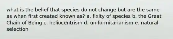 what is the belief that species do not change but are the same as when first created known as? a. fixity of species b. the Great Chain of Being c. heliocentrism d. uniformitarianism e. natural selection