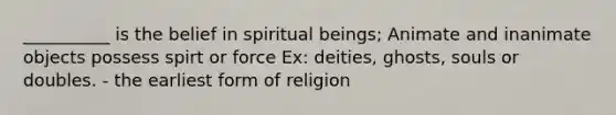 __________ is the belief in spiritual beings; Animate and inanimate objects possess spirt or force Ex: deities, ghosts, souls or doubles. - the earliest form of religion