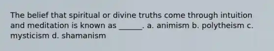 The belief that spiritual or divine truths come through intuition and meditation is known as ______. a. animism b. polytheism c. mysticism d. shamanism