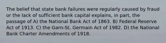 The belief that state bank failures were regularly caused by fraud or the lack of sufficient bank capital explains, in part, the passage of A) the National Bank Act of 1863. B) Federal Reserve Act of 1913. C) the Garn-St. Germain Act of 1982. D) the National Bank Charter Amendments of 1918.