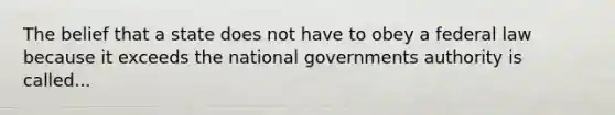 The belief that a state does not have to obey a federal law because it exceeds the national governments authority is called...