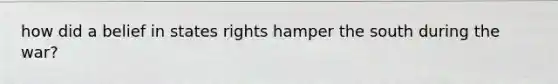 how did a belief in states rights hamper the south during the war?