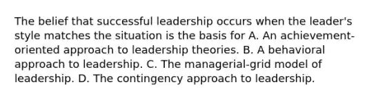 The belief that successful leadership occurs when the leader's style matches the situation is the basis for A. An achievement-oriented approach to leadership theories. B. A behavioral approach to leadership. C. The managerial-grid model of leadership. D. The contingency approach to leadership.