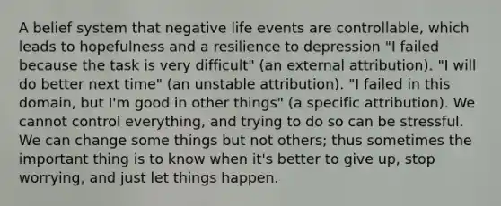 A belief system that negative life events are controllable, which leads to hopefulness and a resilience to depression "I failed because the task is very difficult" (an external attribution). "I will do better next time" (an unstable attribution). "I failed in this domain, but I'm good in other things" (a specific attribution). We cannot control everything, and trying to do so can be stressful. We can change some things but not others; thus sometimes the important thing is to know when it's better to give up, stop worrying, and just let things happen.