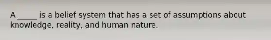 A _____ is a belief system that has a set of assumptions about knowledge, reality, and human nature.