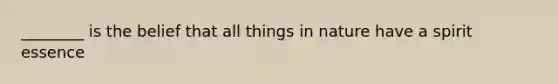________ is the belief that all things in nature have a spirit essence