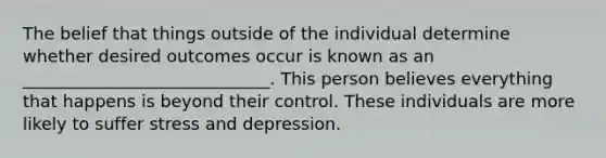 The belief that things outside of the individual determine whether desired outcomes occur is known as an _____________________________. This person believes everything that happens is beyond their control. These individuals are more likely to suffer stress and depression.