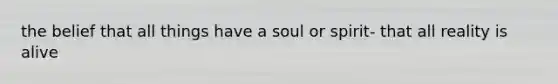 the belief that all things have a soul or spirit- that all reality is alive