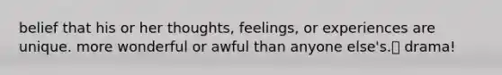 belief that his or her thoughts, feelings, or experiences are unique. more wonderful or awful than anyone else's. drama!