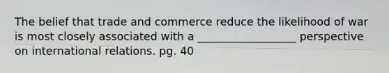 The belief that trade and commerce reduce the likelihood of war is most closely associated with a __________________ perspective on international relations. pg. 40