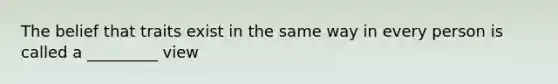 The belief that traits exist in the same way in every person is called a _________ view