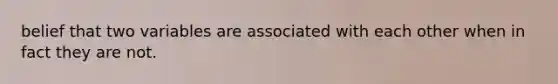 belief that two variables are associated with each other when in fact they are not.