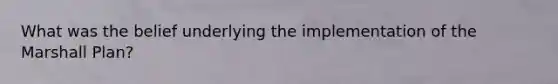 What was the belief underlying the implementation of the Marshall Plan?