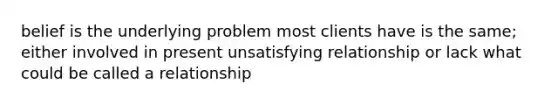 belief is the underlying problem most clients have is the same; either involved in present unsatisfying relationship or lack what could be called a relationship