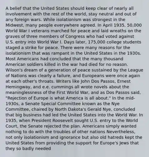 A belief that the United States should keep clear of nearly all involvement with the rest of the world, stay neutral and out of any foreign wars. While isolationism was strongest in the Midwest, many people everywhere agreed. In April 1935, 50,000 World War I veterans marched for peace and laid wreaths on the graves of three members of Congress who had voted against U.S. entry into World War I. Days later, 175,000 college students staged a strike for peace. There were many reasons for the isolationism that was rampant in the United States in the 1930s. Most Americans had concluded that the many thousand American soldiers killed in the war had died for no reason. Wilson's dream of a generation of peace sustained by the League of Nations was clearly a failure, and Europeans were once again at each other's throats. Writers like John Dos Passos, Ernest Hemingway, and e.e. cummings all wrote novels about the meaninglessness of the First World War, and as Dos Passos said, "Rejection of Europe is what America is all about." In the mid-1930s, a Senate Special Committee known as the Nye Committee, chaired by North Dakota's Gerald Nye, concluded that big business had led the United States into the World War. In 1935, when President Roosevelt sought U.S. entry to the World Court, the Senate rejected the plan. Americans simply wanted nothing to do with the troubles of other nations Nevertheless, not only isolationism and ignorance but also old hatreds kept the United States from providing the support for Europe's Jews that they so badly needed