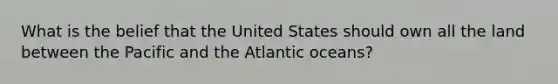 What is the belief that the United States should own all the land between the Pacific and the Atlantic oceans?