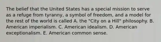 The belief that the United States has a special mission to serve as a refuge from tyranny, a symbol of freedom, and a model for the rest of the world is called A. the "City on a Hill" philosophy. B. American imperialism. C. American idealism. D. American exceptionalism. E. American common sense.