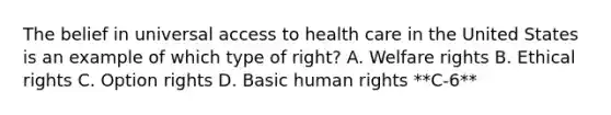 The belief in universal access to health care in the United States is an example of which type of right? A. Welfare rights B. Ethical rights C. Option rights D. Basic human rights **C-6**