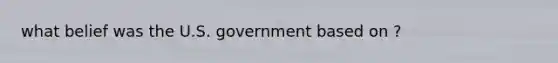 what belief was the U.S. government based on ?