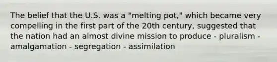 The belief that the U.S. was a "melting pot," which became very compelling in the first part of the 20th century, suggested that the nation had an almost divine mission to produce - pluralism - amalgamation - segregation - assimilation