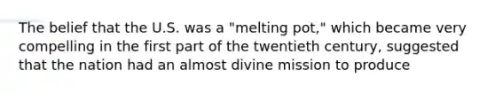 The belief that the U.S. was a "melting pot," which became very compelling in the first part of the twentieth century, suggested that the nation had an almost divine mission to produce