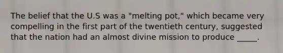 The belief that the U.S was a "melting pot," which became very compelling in the first part of the twentieth century, suggested that the nation had an almost divine mission to produce _____.