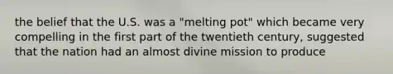 the belief that the U.S. was a "melting pot" which became very compelling in the first part of the twentieth century, suggested that the nation had an almost divine mission to produce