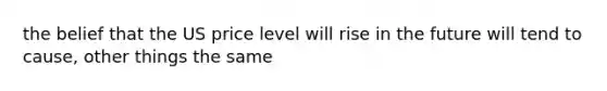 the belief that the US price level will rise in the future will tend to cause, other things the same