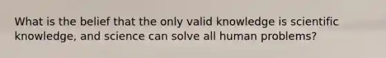 What is the belief that the only valid knowledge is scientific knowledge, and science can solve all human problems?