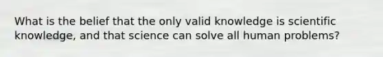 What is the belief that the only valid knowledge is scientific knowledge, and that science can solve all human problems?​