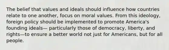 The belief that values and ideals should influence how countries relate to one another, focus on moral values. From this ideology, foreign policy should be implemented to promote America's founding ideals— particularly those of democracy, liberty, and rights—to ensure a better world not just for Americans, but for all people.