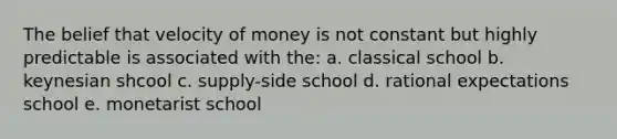 The belief that velocity of money is not constant but highly predictable is associated with the: a. classical school b. keynesian shcool c. supply-side school d. rational expectations school e. monetarist school