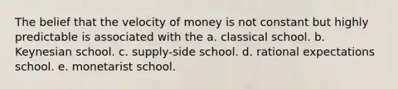 The belief that the velocity of money is not constant but highly predictable is associated with the a. classical school. b. Keynesian school. c. supply-side school. d. rational expectations school. e. monetarist school.