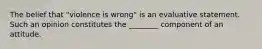 The belief that "violence is wrong" is an evaluative statement. Such an opinion constitutes the ________ component of an attitude.