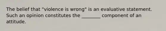 The belief that "violence is wrong" is an evaluative statement. Such an opinion constitutes the ________ component of an attitude.