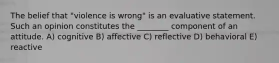 The belief that "violence is wrong" is an evaluative statement. Such an opinion constitutes the ________ component of an attitude. A) cognitive B) affective C) reflective D) behavioral E) reactive