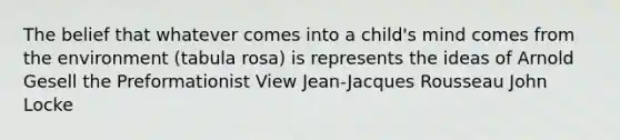 The belief that whatever comes into a child's mind comes from the environment (tabula rosa) is represents the ideas of Arnold Gesell the Preformationist View Jean-Jacques Rousseau John Locke