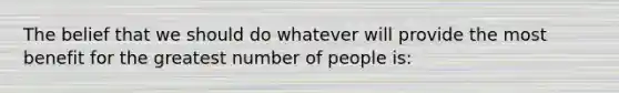 The belief that we should do whatever will provide the most benefit for the greatest number of people is: