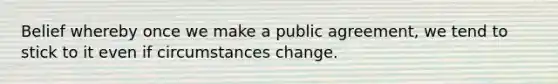 Belief whereby once we make a public agreement, we tend to stick to it even if circumstances change.