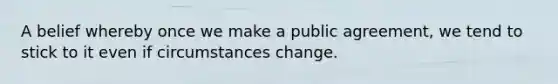 A belief whereby once we make a public agreement, we tend to stick to it even if circumstances change.