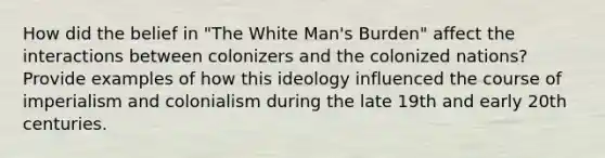 How did the belief in "The White Man's Burden" affect the interactions between colonizers and the colonized nations? Provide examples of how this ideology influenced the course of imperialism and colonialism during the late 19th and early 20th centuries.