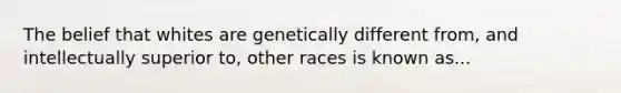 The belief that whites are genetically different from, and intellectually superior to, other races is known as...