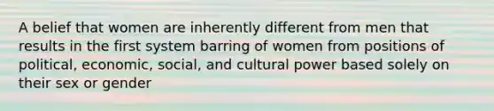 A belief that women are inherently different from men that results in the first system barring of women from positions of political, economic, social, and cultural power based solely on their sex or gender