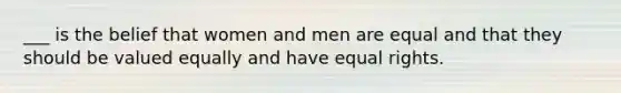 ___ is the belief that women and men are equal and that they should be valued equally and have equal rights.