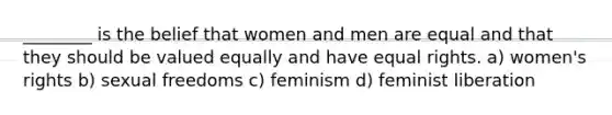 ________ is the belief that women and men are equal and that they should be valued equally and have equal rights. a) women's rights b) sexual freedoms c) feminism d) feminist liberation