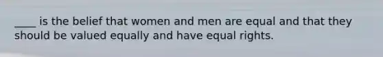 ____ is the belief that women and men are equal and that they should be valued equally and have equal rights.