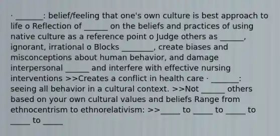 · _______: belief/feeling that one's own culture is best approach to life o Reflection of ______ on the beliefs and practices of using native culture as a reference point o Judge others as ______, ignorant, irrational o Blocks ________, create biases and misconceptions about human behavior, and damage interpersonal ______ and interfere with effective nursing interventions >>Creates a conflict in health care · _______: seeing all behavior in a cultural context. >>Not ______ others based on your own cultural values and beliefs Range from ethnocentrism to ethnorelativism: >>_____ to _____ to _____ to _____ to _____