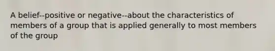 A belief--positive or negative--about the characteristics of members of a group that is applied generally to most members of the group