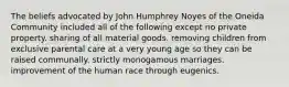 The beliefs advocated by John Humphrey Noyes of the Oneida Community included all of the following except no private property. sharing of all material goods. removing children from exclusive parental care at a very young age so they can be raised communally. strictly monogamous marriages. improvement of the human race through eugenics.